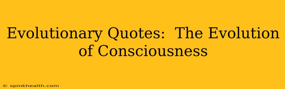 Evolutionary Quotes:  The Evolution of Consciousness