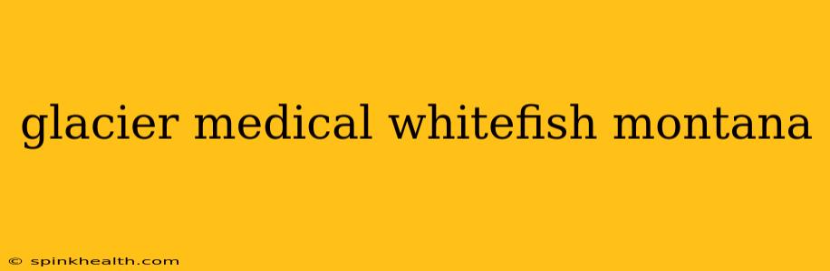 glacier medical whitefish montana