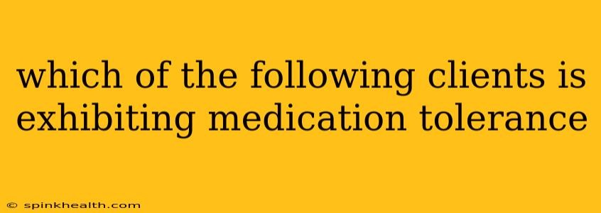which of the following clients is exhibiting medication tolerance
