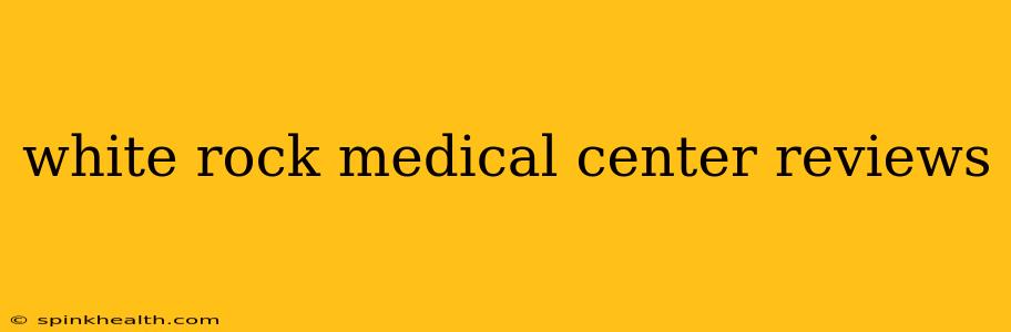 white rock medical center reviews