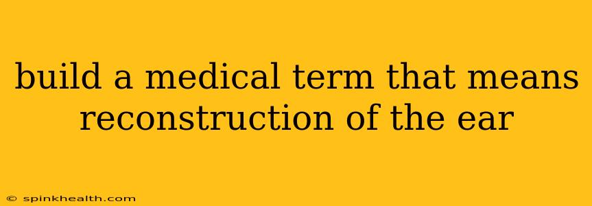 build a medical term that means reconstruction of the ear