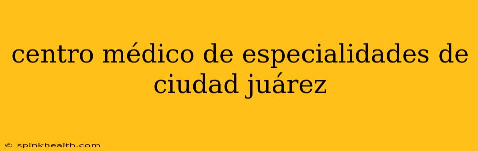centro médico de especialidades de ciudad juárez
