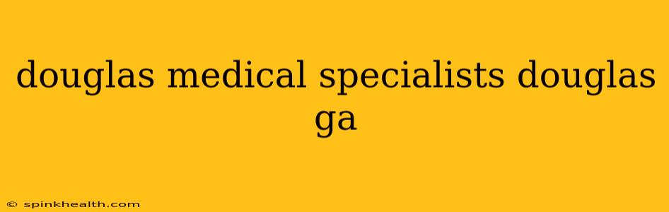 douglas medical specialists douglas ga