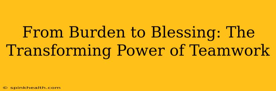 From Burden to Blessing: The Transforming Power of Teamwork