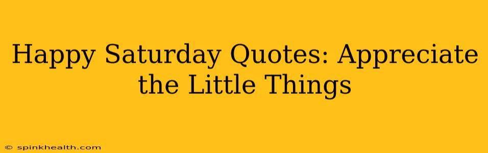 Happy Saturday Quotes: Appreciate the Little Things