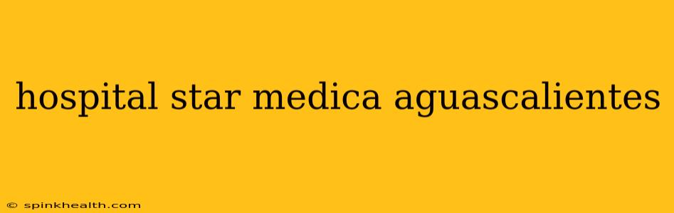 hospital star medica aguascalientes