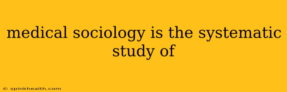 medical sociology is the systematic study of