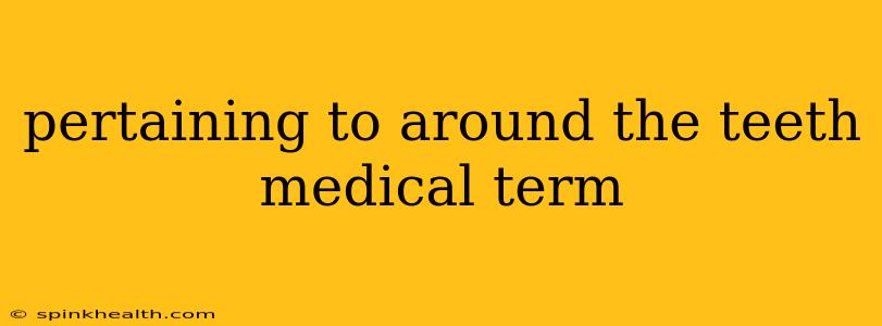 pertaining to around the teeth medical term