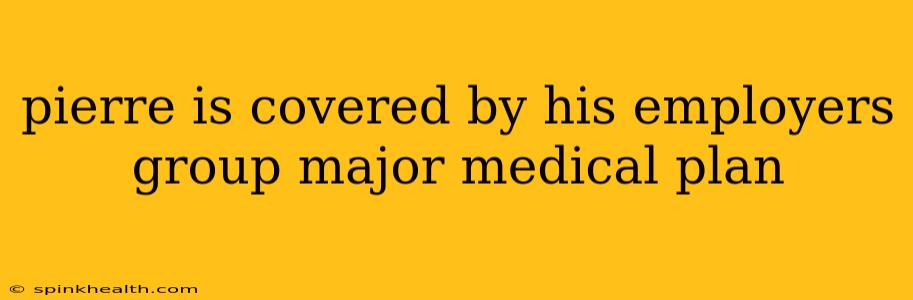 pierre is covered by his employers group major medical plan