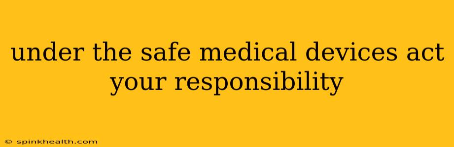 under the safe medical devices act your responsibility