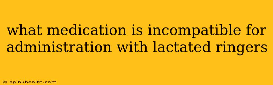 what medication is incompatible for administration with lactated ringers
